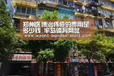 郑州医博治痔疮的费用是多少钱_半岛体育网址(图4) 半岛体育下载