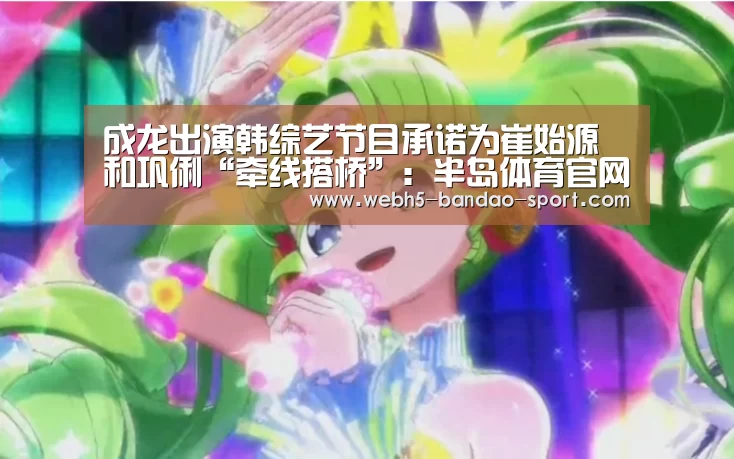成龙出演韩综艺节目承诺为崔始源和巩俐“牵线搭桥”:半岛体育官网(图3) 半岛体育网址