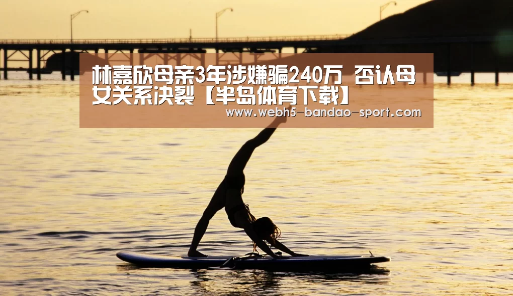 林嘉欣母亲3年涉嫌骗240万 否认母女关系决裂【半岛体育下载】(图1) 半岛体育网址